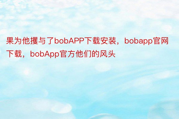 果为他攫与了bobAPP下载安装，bobapp官网下载，bobApp官方他们的风头