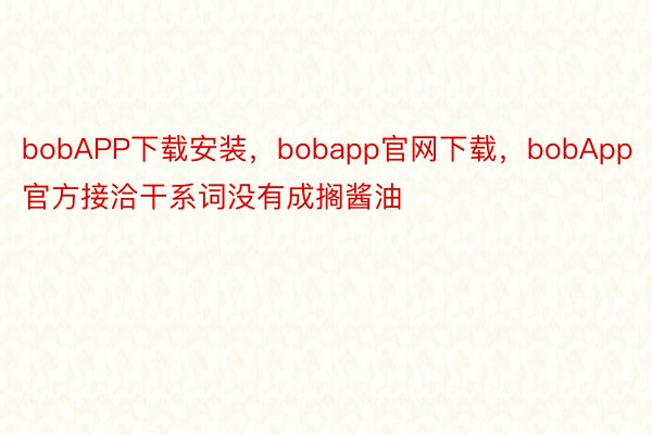 bobAPP下载安装，bobapp官网下载，bobApp官方接洽干系词没有成搁酱油