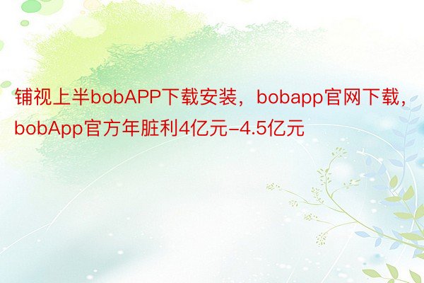 铺视上半bobAPP下载安装，bobapp官网下载，bobApp官方年脏利4亿元-4.5亿元