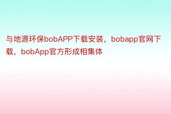 与地源环保bobAPP下载安装，bobapp官网下载，bobApp官方形成相集体