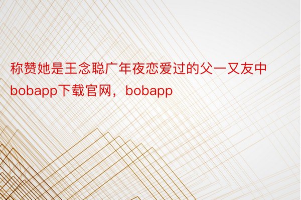 称赞她是王念聪广年夜恋爱过的父一又友中bobapp下载官网，bobapp