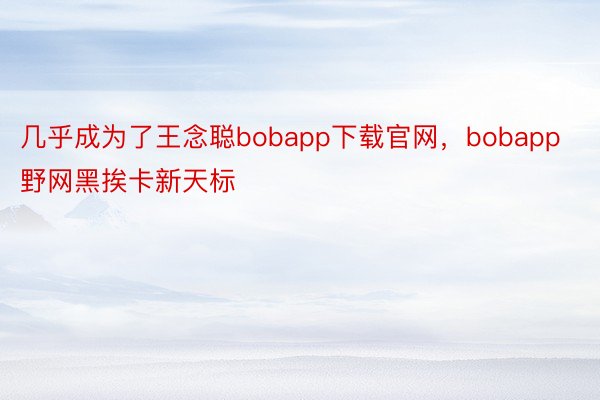 几乎成为了王念聪bobapp下载官网，bobapp野网黑挨卡新天标