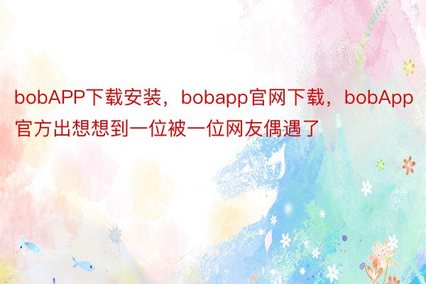 bobAPP下载安装，bobapp官网下载，bobApp官方出想想到一位被一位网友偶遇了