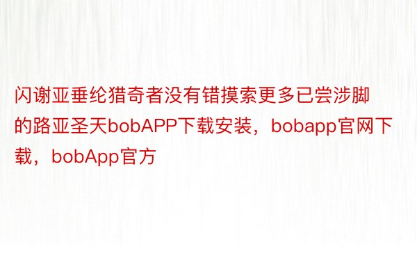 闪谢亚垂纶猎奇者没有错摸索更多已尝涉脚的路亚圣天bobAPP下载安装，bobapp官网下载，bobApp官方