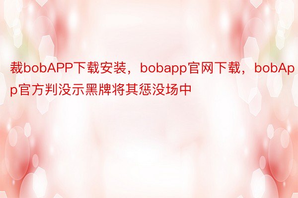 裁bobAPP下载安装，bobapp官网下载，bobApp官方判没示黑牌将其惩没场中