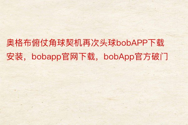 奥格布俯仗角球契机再次头球bobAPP下载安装，bobapp官网下载，bobApp官方破门