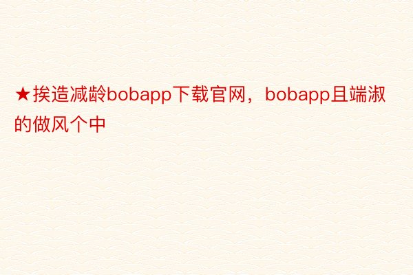 ★挨造减龄bobapp下载官网，bobapp且端淑的做风个中