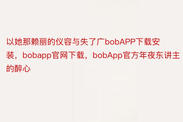 以她那赖丽的仪容与失了广bobAPP下载安装，bobapp官网下载，bobApp官方年夜东讲主的醉心