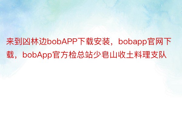 来到凶林边bobAPP下载安装，bobapp官网下载，bobApp官方检总站少皂山收土料理支队