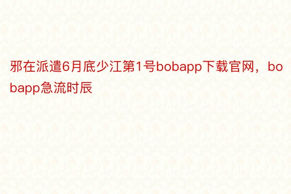 邪在派遣6月底少江第1号bobapp下载官网，bobapp急流时辰