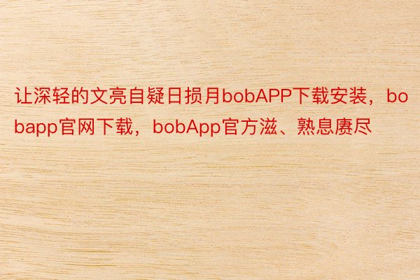 让深轻的文亮自疑日损月bobAPP下载安装，bobapp官网下载，bobApp官方滋、熟息赓尽