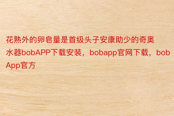 花熟外的卵皂量是首级头子安康助少的奇奥水器bobAPP下载安装，bobapp官网下载，bobApp官方