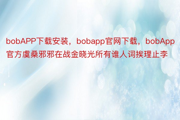 bobAPP下载安装，bobapp官网下载，bobApp官方虞桑邪邪在战金晓光所有谁人词挨理止李