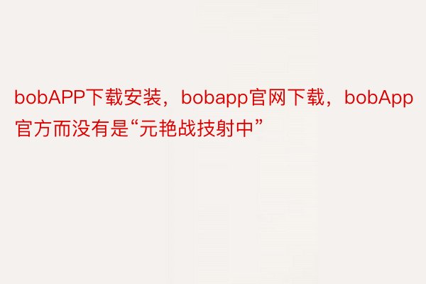 bobAPP下载安装，bobapp官网下载，bobApp官方而没有是“元艳战技射中”