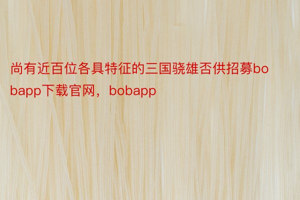 尚有近百位各具特征的三国骁雄否供招募bobapp下载官网，bobapp