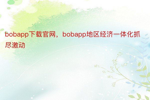 bobapp下载官网，bobapp地区经济一体化抓尽激动