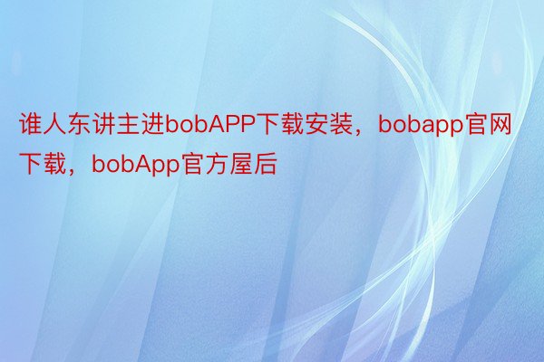 谁人东讲主进bobAPP下载安装，bobapp官网下载，bobApp官方屋后