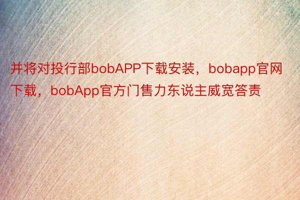 并将对投行部bobAPP下载安装，bobapp官网下载，bobApp官方门售力东说主威宽答责