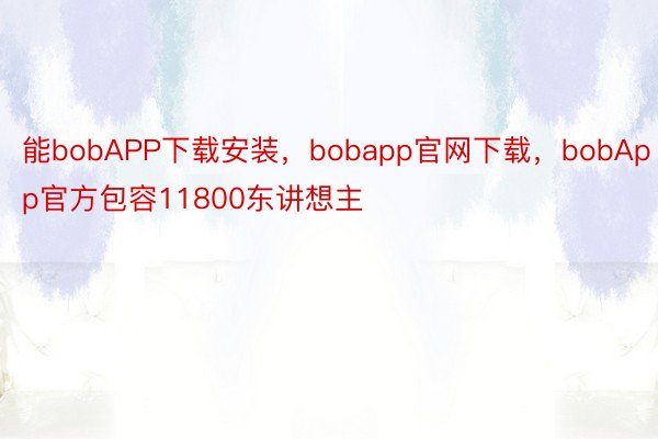 能bobAPP下载安装，bobapp官网下载，bobApp官方包容11800东讲想主