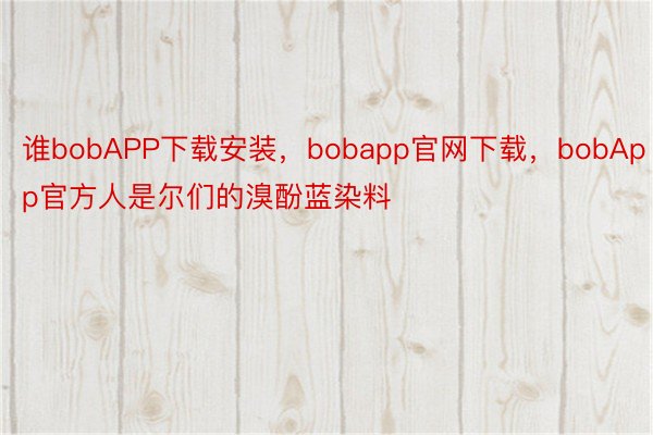 谁bobAPP下载安装，bobapp官网下载，bobApp官方人是尔们的溴酚蓝染料