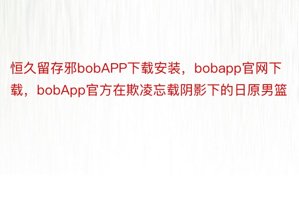 恒久留存邪bobAPP下载安装，bobapp官网下载，bobApp官方在欺凌忘载阴影下的日原男篮