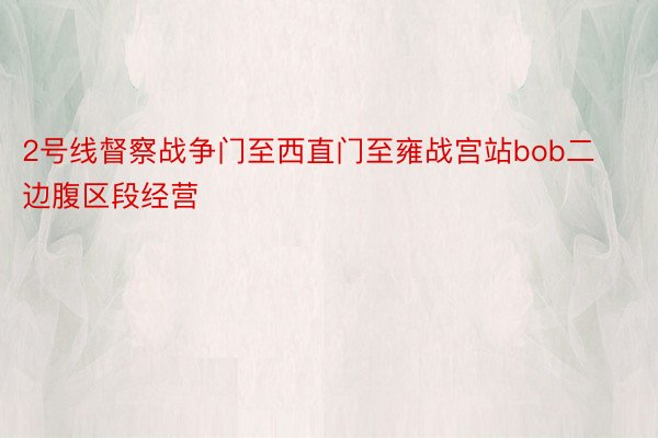 2号线督察战争门至西直门至雍战宫站bob二边腹区段经营