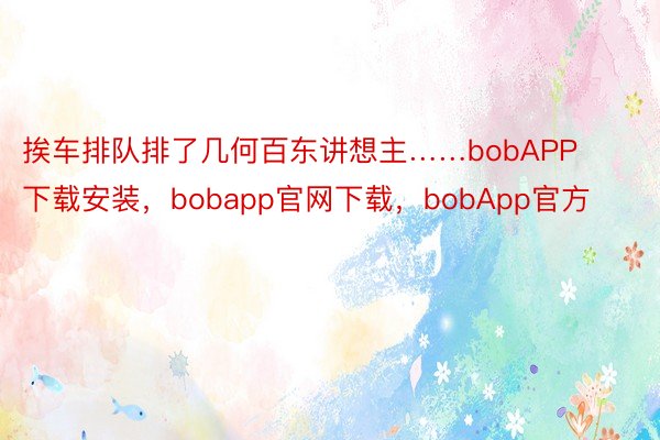 挨车排队排了几何百东讲想主……bobAPP下载安装，bobapp官网下载，bobApp官方