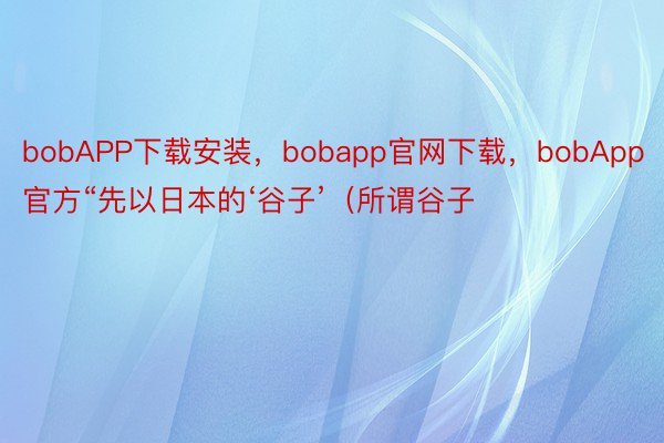 bobAPP下载安装，bobapp官网下载，bobApp官方“先以日本的‘谷子’（所谓谷子