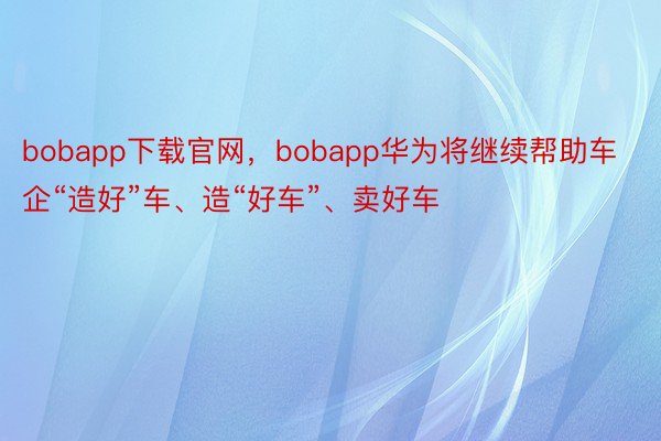 bobapp下载官网，bobapp华为将继续帮助车企“造好”车、造“好车”、卖好车