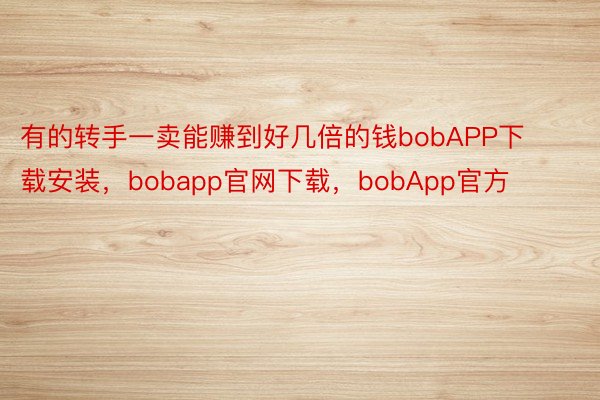 有的转手一卖能赚到好几倍的钱bobAPP下载安装，bobapp官网下载，bobApp官方