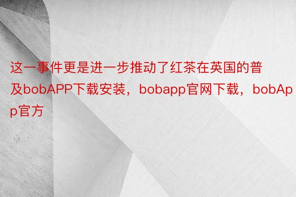 这一事件更是进一步推动了红茶在英国的普及bobAPP下载安装，bobapp官网下载，bobApp官方